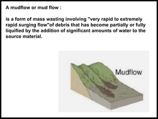 A mudflow or mud flow :
is a form of mass wasting involving "very rapid to extremely
rapid surging flow"of debris that has become partially or fully
liquified by the addition of significant amounts of water to the
source material.
 