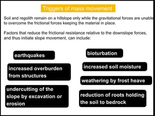 Triggers of mass movement
Soil and regolith remain on a hillslope only while the gravitational forces are unable
to overcome the frictional forces keeping the material in place.
Factors that reduce the frictional resistance relative to the downslope forces,
and thus initiate slope movement, can include:
earthquakes
increased overburden
from structures
increased soil moisture
reduction of roots holding
the soil to bedrock
undercutting of the
slope by excavation or
erosion
weathering by frost heave
bioturbation
 