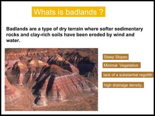 Whats is badlands ?
Badlands are a type of dry terrain where softer sedimentary
rocks and clay-rich soils have been eroded by wind and
water.
Steep Slopes
Minimal Vegetation
lack of a substantial regolith
high drainage density.
 