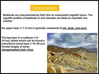 Composition
Badlands are characterized by their thin to nonexistent regolith layers. The
regolith profiles of badlands in arid climates are likely to resemble one
another
the upper layer (~1–5 cm) is typically composed of silt, shale, and sand
The top layer is a sublayer (~5–
10 cm), below which can be found a
transitional shard layer (~10–40 cm),
formed largely of loose
disaggregated shale chips
 