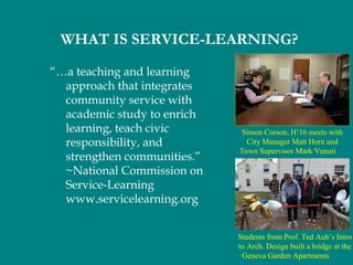 “…a teaching and learning
approach that integrates
community service with
academic study to enrich
learning, teach civic
responsibility, and
strengthen communities.”
~National Commission on
Service-Learning
www.servicelearning.org
WHAT IS SERVICE-LEARNING?
Simon Corson, H’16 meets with
City Manager Matt Horn and
Town Supervisor Mark Venuti
Students from Prof. Ted Aub’s Intro
to Arch. Design built a bridge at the
Geneva Garden Apartments
 