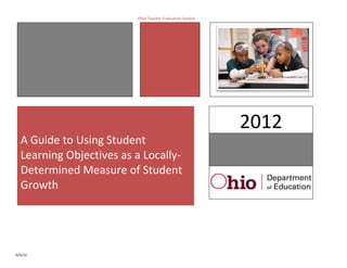Ohio Teacher Evaluation System




                                                          2012
  A Guide to Using Student
  Learning Objectives as a Locally-
  Determined Measure of Student
  Growth




6/5/12
 