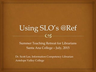 Summer Teaching Retreat for Librarians
Santa Ana College – July, 2015
Dr. Scott Lee, Information Competency Librarian
Antelope Valley College
 