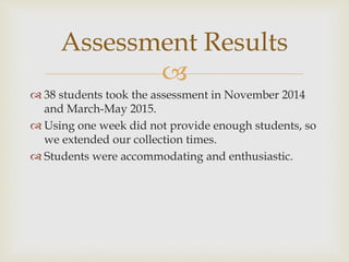 
 38 students took the assessment in November 2014
and March-May 2015.
 Using one week did not provide enough students, so
we extended our collection times.
 Students were accommodating and enthusiastic.
Assessment Results
 