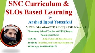 SNC Curriculum &
SLOs Based Learning
By
Arshad Iqbal Yousafzai
M.Phil. Education (ETE & ECE) AIOU Islamabad
Elementary School Teacher at GHSS Shagai,
Saidu Sharif Swat
Website https://ZonOfEducation.com
YouTube YouTube.com/@ZoneOfEducation
WhatsApp 00923009260474
 