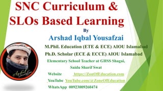 SNC Curriculum &
SLOs Based Learning
By
Arshad Iqbal Yousafzai
M.Phil. Education (ETE & ECE) AIOU Islamabad
Ph.D. Scholar (ECE & ECCE) AIOU Islamabad
Elementary School Teacher at GHSS Shagai,
Saidu Sharif Swat
Website https://ZonOfEducation.com
YouTube YouTube.com/@ZoneOfEducation
WhatsApp 00923009260474
 