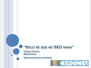 “SÓLO SÉ QUE NO SEO NADA”
Carlos Chacón
SEOCharlie
www.seocharlie.com/blog
 