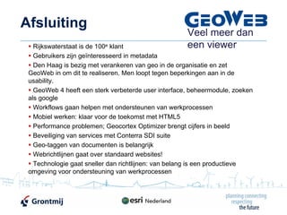 Afsluiting
                                                     Veel meer dan
   Rijkswaterstaat is de 100e klant                  een viewer
   Gebruikers zijn geïnteresseerd in metadata
   Den Haag is bezig met verankeren van geo in de organisatie en zet
 GeoWeb in om dit te realiseren. Men loopt tegen beperkingen aan in de
 usability.
   GeoWeb 4 heeft een sterk verbeterde user interface, beheermodule, zoeken
 als google
   Workflows gaan helpen met ondersteunen van werkprocessen
   Mobiel werken: klaar voor de toekomst met HTML5
   Performance problemen; Geocortex Optimizer brengt cijfers in beeld
   Beveiliging van services met Conterra SDI suite
   Geo-taggen van documenten is belangrijk
   Webrichtlijnen gaat over standaard websites!
   Technologie gaat sneller dan richtlijnen: van belang is een productieve
 omgeving voor ondersteuning van werkprocessen
 