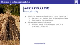 #ContainerDayFRParis Container Day 2017
Monitoring de conteneurs en production
Avant la mise en boîte
Le monitoring
▼ Monitoring des serveurs d’applications (Tomcat, Websphere, …)
▽ Déport des métriques de l’application vers le middleware
▽ Métriques pas toujours adaptées
▼ Centralisation de logs peu répandue
▽ Comment trouver mon erreur métier parmi les 40
serveurs de l’application ?
 