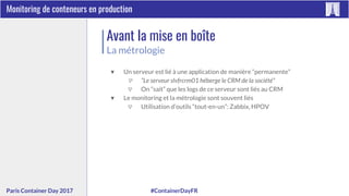 #ContainerDayFRParis Container Day 2017
Monitoring de conteneurs en production
Avant la mise en boîte
La métrologie
▼ Un serveur est lié à une application de manière “permanente”
▽ “Le serveur slvfrcrm01 héberge le CRM de la société”
▽ On “sait” que les logs de ce serveur sont liés au CRM
▼ Le monitoring et la métrologie sont souvent liés
▽ Utilisation d’outils “tout-en-un”: Zabbix, HPOV
 