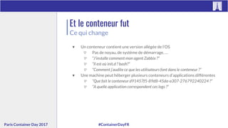 #ContainerDayFRParis Container Day 2017
Et le conteneur fut
Ce qui change
▼ Un conteneur contient une version allégée de l’OS
▽ Pas de noyau, de système de démarrage, …
▽ “J’installe comment mon agent Zabbix ?”
▽ “Il est où init.d ? bash?”
▽ “Comment j’audite ce que les utilisateurs font dans le conteneur ?”
▼ Une machine peut héberger plusieurs conteneurs d’applications différentes
▽ “Que fait le conteneur d91457f5-89d8-45da-a307-276792240224 ?”
▽ “A quelle application correspondent ces logs ?”
 