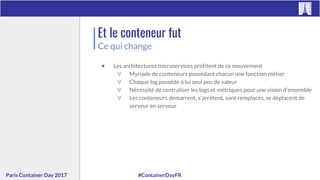 #ContainerDayFRParis Container Day 2017
Et le conteneur fut
Ce qui change
▼ Les architectures microservices profitent de ce mouvement
▽ Myriade de conteneurs possédant chacun une fonction métier
▽ Chaque log possède à lui seul peu de valeur
▽ Nécessité de centraliser les logs et métriques pour une vision d’ensemble
▽ Les conteneurs démarrent, s’arrêtent, sont remplacés, se déplacent de
serveur en serveur
 