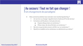 #ContainerDayFRParis Container Day 2017
Au secours ! Tout ne fait que changer !
Un changement de paradigme
▼ Mais comment je déclare tout cela dans mon monitoring/alerting ?!
▽ Un service va changer régulièrement d’adresse IP et de serveur
▽ Certaines vérifications n’ont plus de sens
■ Espace disque dans un conteneur ?
■ Mises à jour de sécurité dans un conteneur ?
▽ Qu’est-ce que je dois encore vérifier sur un conteneur ?
▽ Quid d’un modèle où les conteneurs se déclarent eux même ?
 