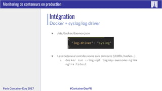 #ContainerDayFRParis Container Day 2017
Monitoring de conteneurs en production
Intégration
Docker + syslog log driver
▼ /etc/docker/daemon.json
▼ Les conteneurs ont des noms sans contexte (UUIDs, hashes…)
▽ docker run --log-opt tag=my-awesome-nginx
nginx:latest
 