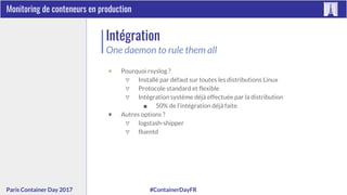 #ContainerDayFRParis Container Day 2017
Monitoring de conteneurs en production
Intégration
One daemon to rule them all
▼ Pourquoi rsyslog ?
▽ Installé par défaut sur toutes les distributions Linux
▽ Protocole standard et flexible
▽ Intégration système déjà effectuée par la distribution
■ 50% de l’intégration déjà faite
▼ Autres options ?
▽ logstash-shipper
▽ fluentd
 