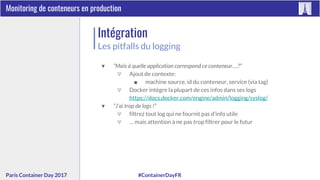 #ContainerDayFRParis Container Day 2017
Monitoring de conteneurs en production
Intégration
Les pitfalls du logging
▼ “Mais à quelle application correspond ce conteneur….?”
▽ Ajout de contexte:
■ machine source, id du conteneur, service (via tag)
▽ Docker intègre la plupart de ces infos dans ses logs
https://docs.docker.com/engine/admin/logging/syslog/
▼ “J’ai trop de logs !”
▽ filtrez tout log qui ne fournit pas d’info utile
▽ … mais attention à ne pas trop filtrer pour le futur
 