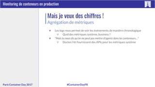 #ContainerDayFRParis Container Day 2017
Monitoring de conteneurs en production
Mais je veux des chiffres !
Agrégation de métriques
▼ Les logs nous permet de voir les évènements de manière chronologique
▽ Quid des métriques système, business ?
▼ “Mais tu nous dis qu’on ne peut pas mettre d’agents dans les conteneurs…”
▽ Docker/rkt fournissent des APIs pour les métriques système
 