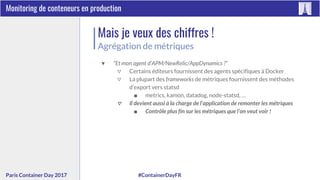 #ContainerDayFRParis Container Day 2017
Monitoring de conteneurs en production
Mais je veux des chiffres !
Agrégation de métriques
▼ “Et mon agent d’APM/NewRelic/AppDynamics ?”
▽ Certains éditeurs fournissent des agents spécifiques à Docker
▽ La plupart des frameworks de métriques fournissent des méthodes
d’export vers statsd
■ metrics, kamon, datadog, node-statsd, …
▽ Il devient aussi à la charge de l’application de remonter les métriques
■ Contrôle plus fin sur les métriques que l’on veut voir !
 