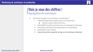 #ContainerDayFRParis Container Day 2017
Monitoring de conteneurs en production
Mais je veux des chiffres !
Agrégation de métriques
▼ Comment récupérer et centraliser ces métriques ?
▽ collectd/telegraf/prometheus pour la récupération
■ listener statsd, collecte directe, ...
▽ InfluxDB/Prometheus/Carbon pour le stockage de métriques
▽ Prometheus/Grafana/Chronograf pour la visualisation
▽ possible de “mix’n’match”
▽ chacun fournit des capacités de tags sur les métriques collectées !
 