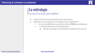 #ContainerDayFRParis Container Day 2017
Monitoring de conteneurs en production
La métrologie
ce qu’il ne faut pas oublier
▼ Choisir la bonne base de données selon votre besoin
▼ Attention au nommage de vos métriques et leur labellisation
▽ En cas de modification, vous devrez refaire TOUS vos dashboards
▽ => Normalisation des noms de métriques
■ Ne pas surcharger la normalisation, les labels sont aussi là !
 