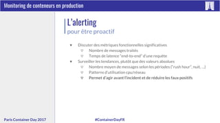 #ContainerDayFRParis Container Day 2017
Monitoring de conteneurs en production
L’alerting
pour être proactif
▼ Discuter des métriques fonctionnelles significatives
▽ Nombre de messages traités
▽ Temps de latence “end-to-end” d’une requête
▼ Surveiller les tendances, plutôt que des valeurs absolues
▽ Nombre moyen de messages selon les périodes (“rush hour”, nuit, …)
▽ Patterns d’utilisation cpu/réseau
▽ Permet d’agir avant l’incident et de réduire les faux positifs
 