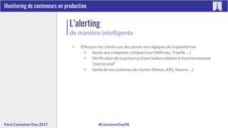 #ContainerDayFRParis Container Day 2017
Monitoring de conteneurs en production
L’alerting
de manière intelligente
▼ Effectuer les checks sur des points névralgiques de la plateforme
▽ Accès aux endpoints critiques (sur HAProxy, Traefik, …)
▽ Vérification de la présence d’une balise validant le fonctionnement
“end-to-end”
▽ Santé de vos systèmes de cluster (Mesos, K8S, Swarm, …)
 