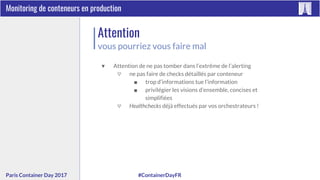 #ContainerDayFRParis Container Day 2017
Monitoring de conteneurs en production
Attention
vous pourriez vous faire mal
▼ Attention de ne pas tomber dans l’extrême de l’alerting
▽ ne pas faire de checks détaillés par conteneur
■ trop d’informations tue l’information
■ privilégier les visions d’ensemble, concises et
simplifiées
▽ Healthchecks déjà effectués par vos orchestrateurs !
 