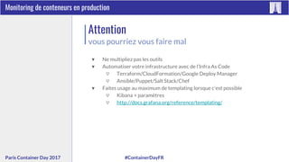#ContainerDayFRParis Container Day 2017
Monitoring de conteneurs en production
Attention
vous pourriez vous faire mal
▼ Ne multipliez pas les outils
▼ Automatiser votre infrastructure avec de l’Infra As Code
▽ Terraform/CloudFormation/Google Deploy Manager
▽ Ansible/Puppet/Salt Stack/Chef
▼ Faites usage au maximum de templating lorsque c’est possible
▽ Kibana + paramètres
▽ http://docs.grafana.org/reference/templating/
 