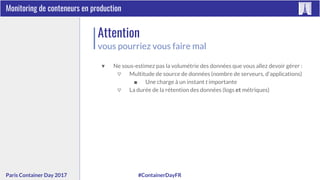 #ContainerDayFRParis Container Day 2017
Monitoring de conteneurs en production
Attention
vous pourriez vous faire mal
▼ Ne sous-estimez pas la volumétrie des données que vous allez devoir gérer :
▽ Multitude de source de données (nombre de serveurs, d’applications)
■ Une charge à un instant t importante
▽ La durée de la rétention des données (logs et métriques)
 