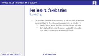 #ContainerDayFRParis Container Day 2017
Monitoring de conteneurs en production
Nos besoins d’exploitation
L’alerting
▼ “Je veux être alerté des états anormaux et critiques de la plateforme,
que ce soit à partir des métriques ou des données de monitoring”
▽ Il reste moins de 5% d’espace disque sur une machine.
▽ Il n’y a plus de commande depuis plus de 20 mins (alors
qu’il y a toujours de l’activité normalement)
 