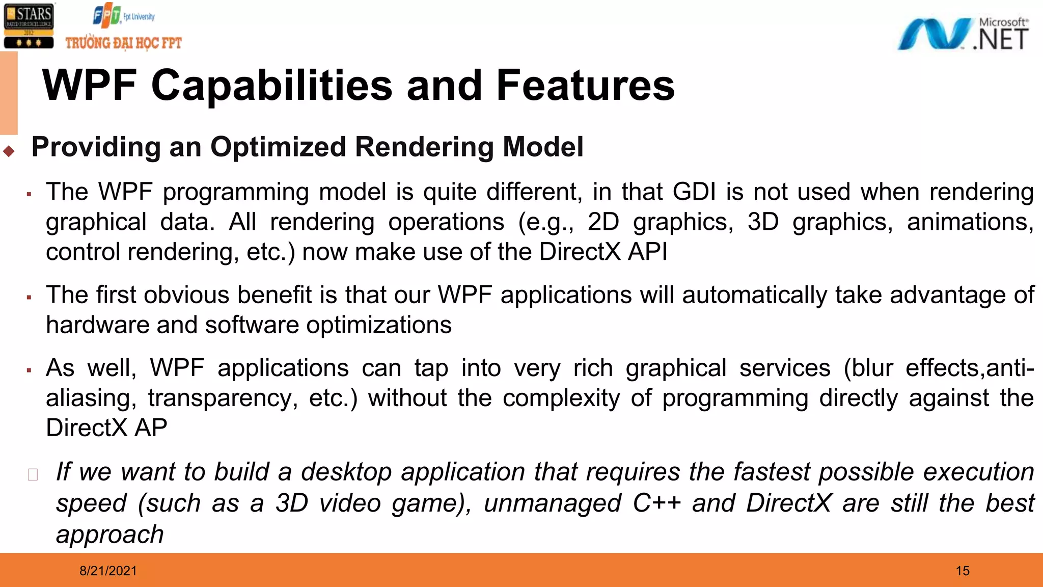 8/21/2021 15 WPF Capabilities and Features ◆ Providing an Optimized Rendering Model ▪ The WPF programming model is quite different, in that GDI is not used when rendering graphical data. All rendering operations (e.g., 2D graphics, 3D graphics, animations, control rendering, etc.) now make use of the DirectX API ▪ The first obvious benefit is that our WPF applications will automatically take advantage of hardware and software optimizations ▪ As well, WPF applications can tap into very rich graphical services (blur effects,anti- aliasing, transparency, etc.) without the complexity of programming directly against the DirectX AP ⮚ If we want to build a desktop application that requires the fastest possible execution speed (such as a 3D video game), unmanaged C++ and DirectX are still the best approach 