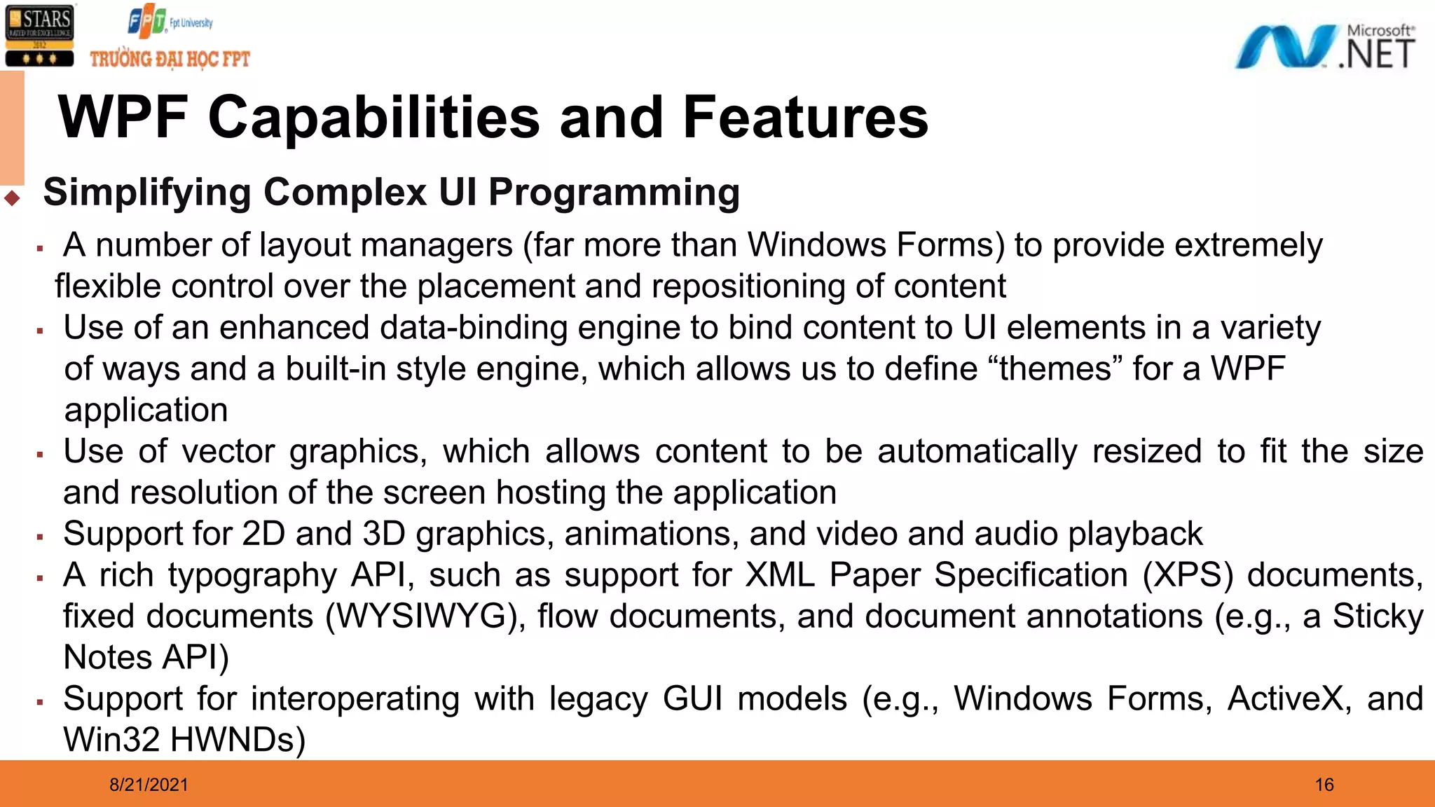 8/21/2021 16 WPF Capabilities and Features ◆ Simplifying Complex UI Programming ▪ A number of layout managers (far more than Windows Forms) to provide extremely flexible control over the placement and repositioning of content ▪ Use of an enhanced data-binding engine to bind content to UI elements in a variety of ways and a built-in style engine, which allows us to define “themes” for a WPF application ▪ Use of vector graphics, which allows content to be automatically resized to fit the size and resolution of the screen hosting the application ▪ Support for 2D and 3D graphics, animations, and video and audio playback ▪ A rich typography API, such as support for XML Paper Specification (XPS) documents, fixed documents (WYSIWYG), flow documents, and document annotations (e.g., a Sticky Notes API) ▪ Support for interoperating with legacy GUI models (e.g., Windows Forms, ActiveX, and Win32 HWNDs) 