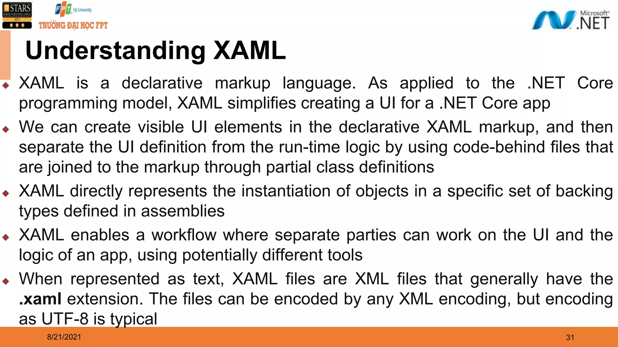 8/21/2021 31 Understanding XAML ◆ XAML is a declarative markup language. As applied to the .NET Core programming model, XAML simplifies creating a UI for a .NET Core app ◆ We can create visible UI elements in the declarative XAML markup, and then separate the UI definition from the run-time logic by using code-behind files that are joined to the markup through partial class definitions ◆ XAML directly represents the instantiation of objects in a specific set of backing types defined in assemblies ◆ XAML enables a workflow where separate parties can work on the UI and the logic of an app, using potentially different tools ◆ When represented as text, XAML files are XML files that generally have the .xaml extension. The files can be encoded by any XML encoding, but encoding as UTF-8 is typical 
