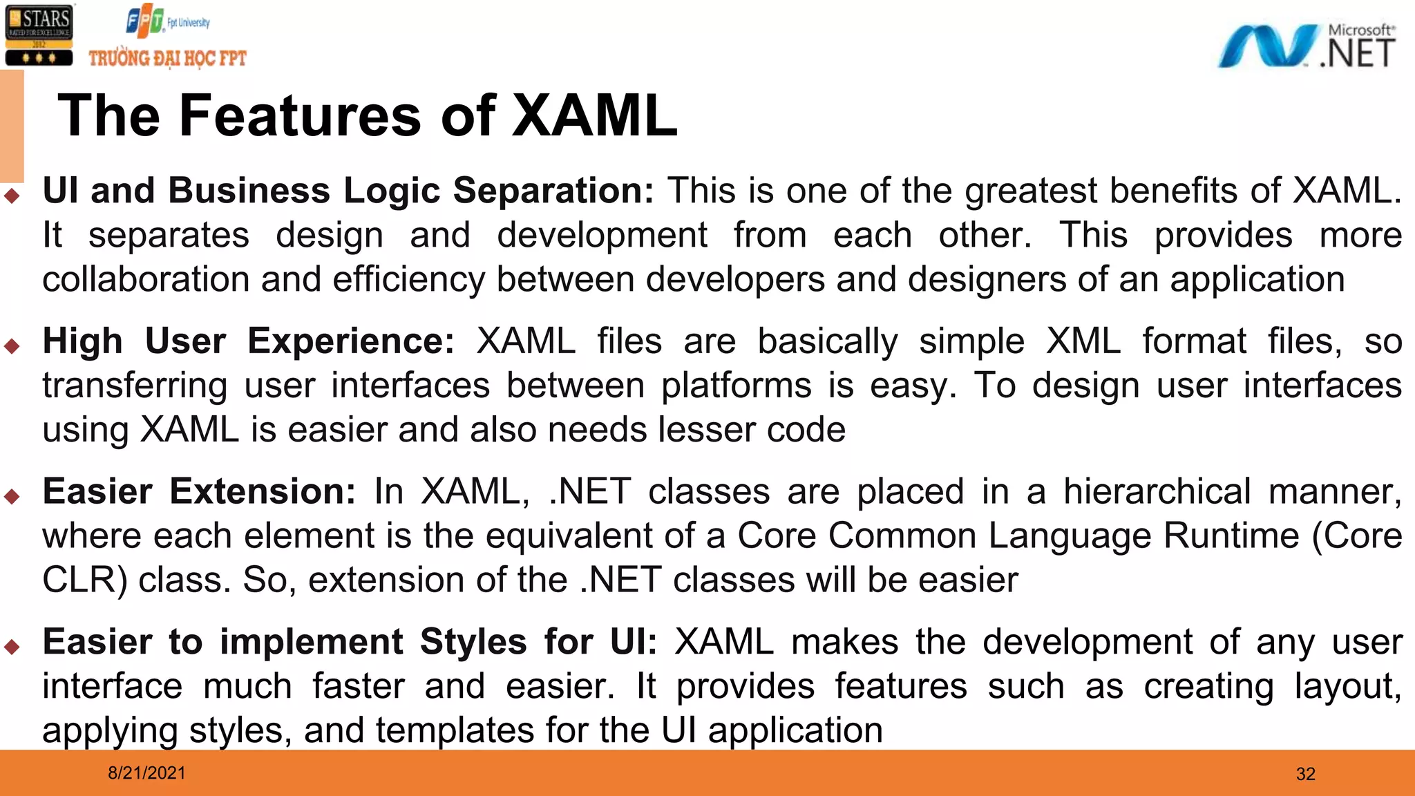 8/21/2021 32 ◆ UI and Business Logic Separation: This is one of the greatest benefits of XAML. It separates design and development from each other. This provides more collaboration and efficiency between developers and designers of an application ◆ High User Experience: XAML files are basically simple XML format files, so transferring user interfaces between platforms is easy. To design user interfaces using XAML is easier and also needs lesser code ◆ Easier Extension: In XAML, .NET classes are placed in a hierarchical manner, where each element is the equivalent of a Core Common Language Runtime (Core CLR) class. So, extension of the .NET classes will be easier ◆ Easier to implement Styles for UI: XAML makes the development of any user interface much faster and easier. It provides features such as creating layout, applying styles, and templates for the UI application The Features of XAML 