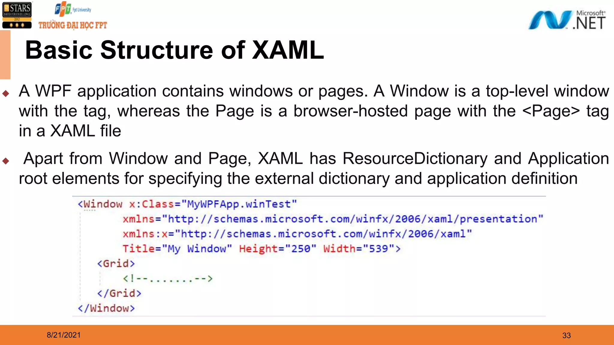 8/21/2021 33 Basic Structure of XAML ◆ A WPF application contains windows or pages. A Window is a top-level window with the tag, whereas the Page is a browser-hosted page with the <Page> tag in a XAML file ◆ Apart from Window and Page, XAML has ResourceDictionary and Application root elements for specifying the external dictionary and application definition 