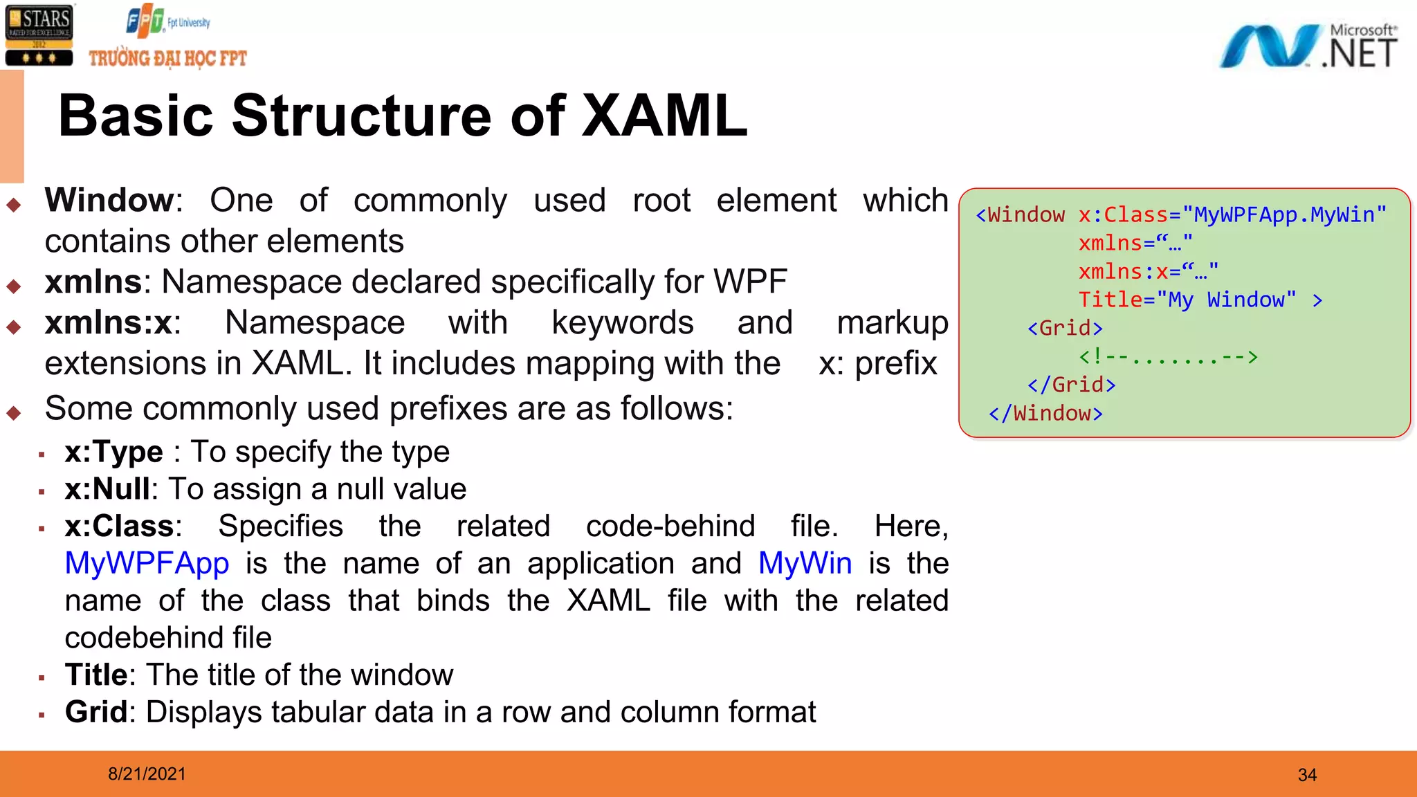 8/21/2021 34 Basic Structure of XAML <Window x:Class="MyWPFApp.MyWin" xmlns=“…" xmlns:x=“…" Title="My Window" > <Grid> <!--.......--> </Grid> </Window> ◆ Window: One of commonly used root element which contains other elements ◆ xmlns: Namespace declared specifically for WPF ◆ xmlns:x: Namespace with keywords and markup extensions in XAML. It includes mapping with the x: prefix ◆ Some commonly used prefixes are as follows: ▪ x:Type : To specify the type ▪ x:Null: To assign a null value ▪ x:Class: Specifies the related code-behind file. Here, MyWPFApp is the name of an application and MyWin is the name of the class that binds the XAML file with the related codebehind file ▪ Title: The title of the window ▪ Grid: Displays tabular data in a row and column format 