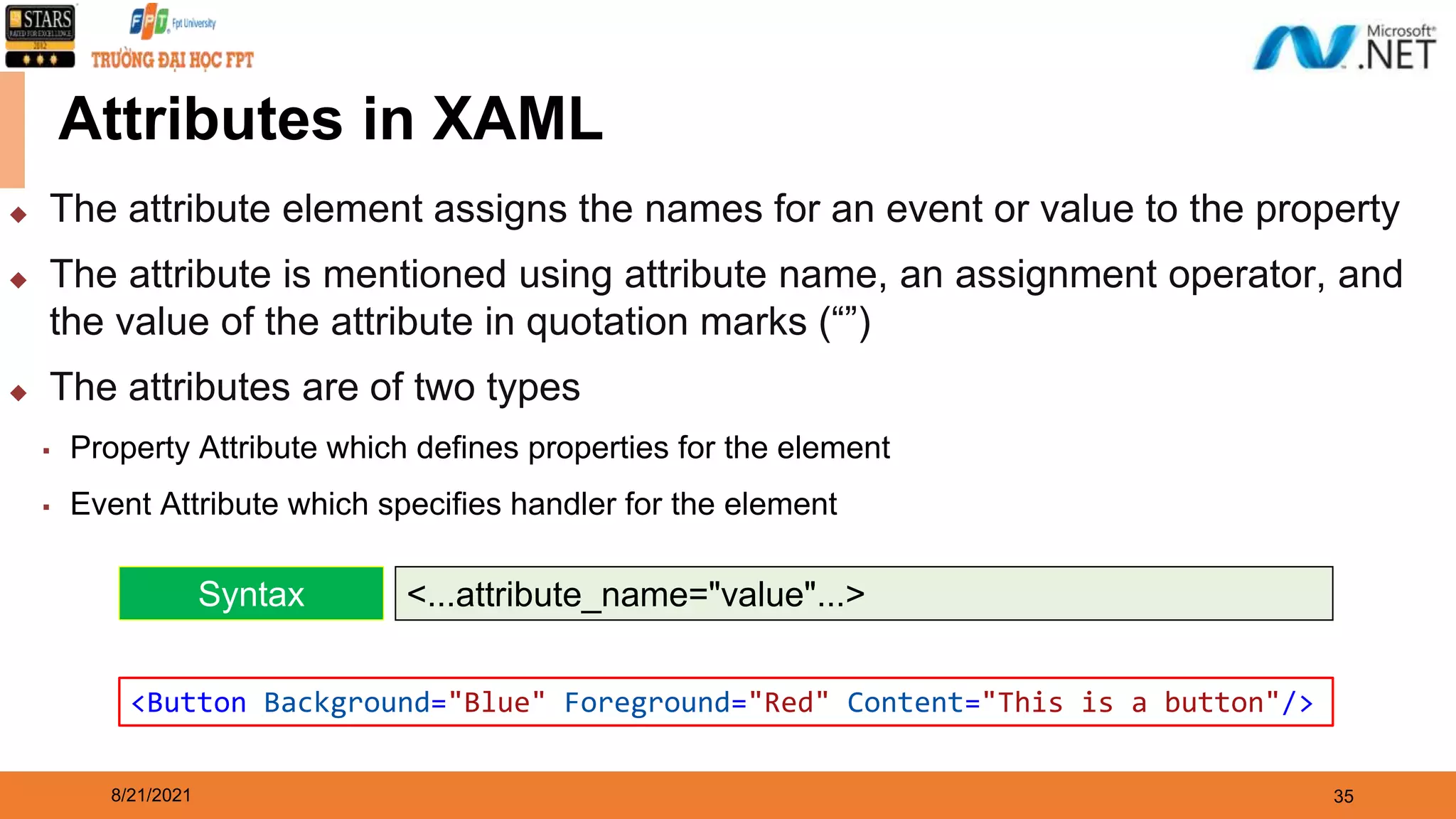 8/21/2021 35 Attributes in XAML ◆ The attribute element assigns the names for an event or value to the property ◆ The attribute is mentioned using attribute name, an assignment operator, and the value of the attribute in quotation marks (“”) ◆ The attributes are of two types ▪ Property Attribute which defines properties for the element ▪ Event Attribute which specifies handler for the element Syntax <...attribute_name="value"...> <Button Background="Blue" Foreground="Red" Content="This is a button"/> 