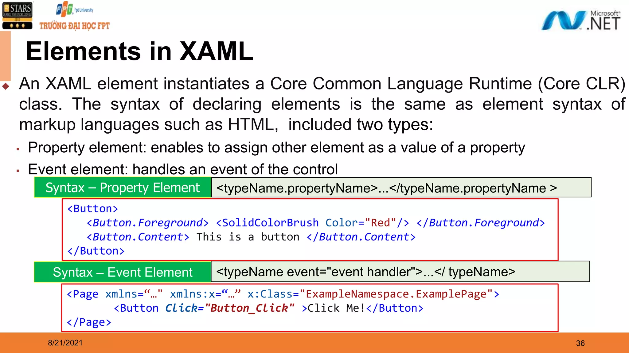 8/21/2021 36 Elements in XAML ◆ An XAML element instantiates a Core Common Language Runtime (Core CLR) class. The syntax of declaring elements is the same as element syntax of markup languages such as HTML, included two types: ▪ Property element: enables to assign other element as a value of a property ▪ Event element: handles an event of the control Syntax – Property Element <typeName.propertyName>...</typeName.propertyName > Syntax – Event Element <typeName event="event handler">...</ typeName> <Button> <Button.Foreground> <SolidColorBrush Color="Red"/> </Button.Foreground> <Button.Content> This is a button </Button.Content> </Button> <Page xmlns=“…" xmlns:x=“…” x:Class="ExampleNamespace.ExamplePage"> <Button Click="Button_Click" >Click Me!</Button> </Page> 