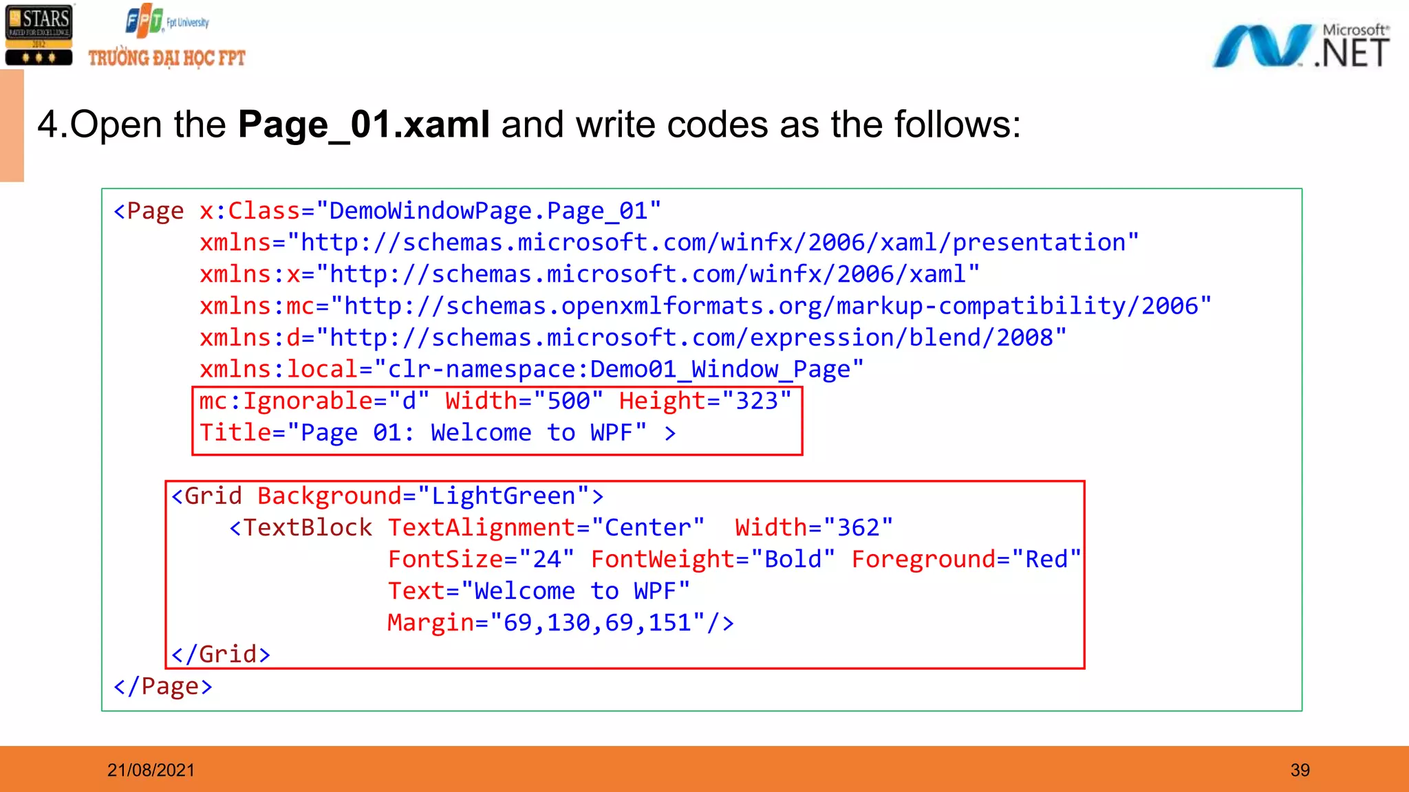 39 21/08/2021 4.Open the Page_01.xaml and write codes as the follows: <Page x:Class="DemoWindowPage.Page_01" xmlns="http://schemas.microsoft.com/winfx/2006/xaml/presentation" xmlns:x="http://schemas.microsoft.com/winfx/2006/xaml" xmlns:mc="http://schemas.openxmlformats.org/markup-compatibility/2006" xmlns:d="http://schemas.microsoft.com/expression/blend/2008" xmlns:local="clr-namespace:Demo01_Window_Page" mc:Ignorable="d" Width="500" Height="323" Title="Page 01: Welcome to WPF" > <Grid Background="LightGreen"> <TextBlock TextAlignment="Center" Width="362" FontSize="24" FontWeight="Bold" Foreground="Red" Text="Welcome to WPF" Margin="69,130,69,151"/> </Grid> </Page> 