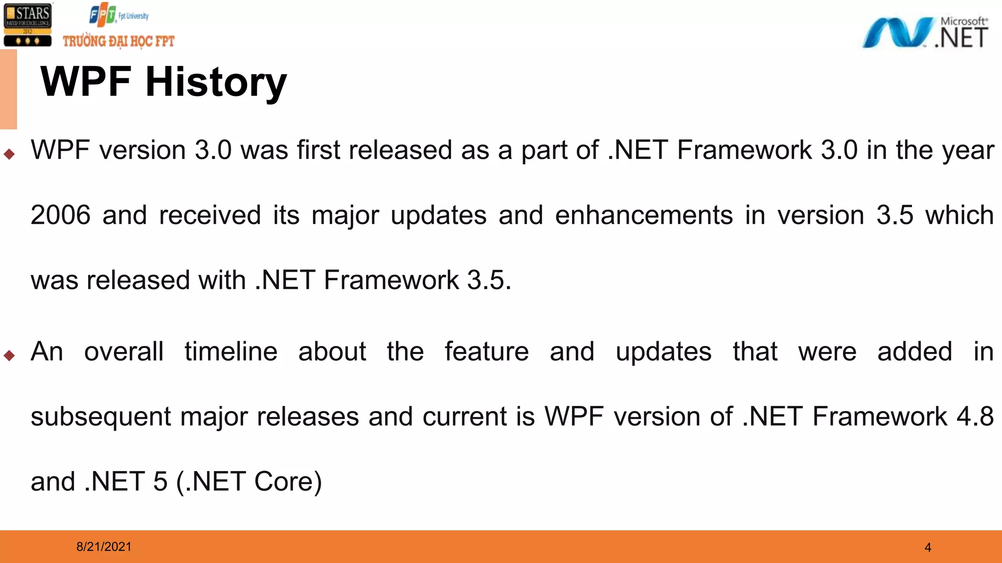 8/21/2021 4 WPF History ◆ WPF version 3.0 was first released as a part of .NET Framework 3.0 in the year 2006 and received its major updates and enhancements in version 3.5 which was released with .NET Framework 3.5. ◆ An overall timeline about the feature and updates that were added in subsequent major releases and current is WPF version of .NET Framework 4.8 and .NET 5 (.NET Core) 