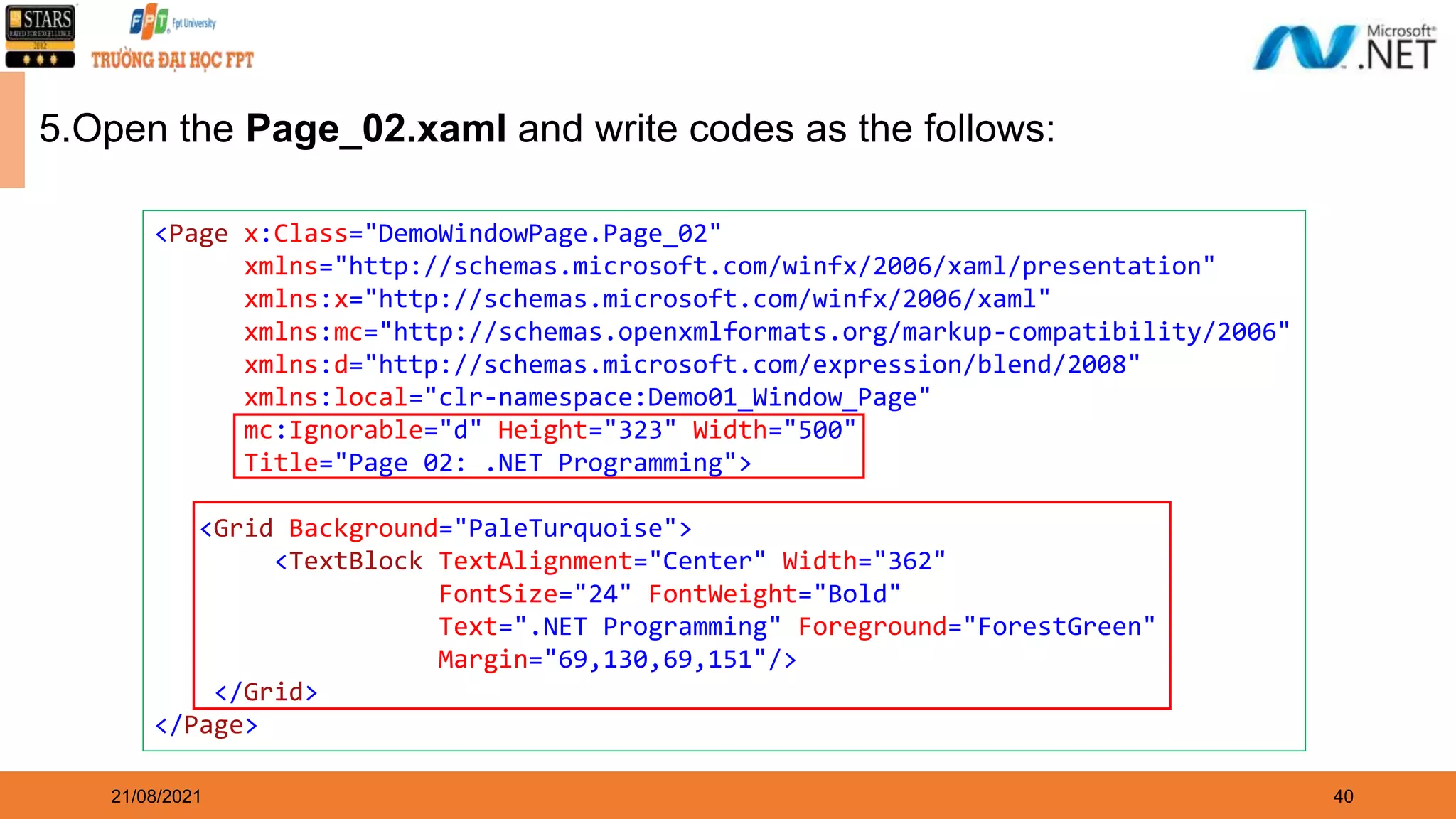 40 21/08/2021 5.Open the Page_02.xaml and write codes as the follows: <Page x:Class="DemoWindowPage.Page_02" xmlns="http://schemas.microsoft.com/winfx/2006/xaml/presentation" xmlns:x="http://schemas.microsoft.com/winfx/2006/xaml" xmlns:mc="http://schemas.openxmlformats.org/markup-compatibility/2006" xmlns:d="http://schemas.microsoft.com/expression/blend/2008" xmlns:local="clr-namespace:Demo01_Window_Page" mc:Ignorable="d" Height="323" Width="500" Title="Page 02: .NET Programming"> <Grid Background="PaleTurquoise"> <TextBlock TextAlignment="Center" Width="362" FontSize="24" FontWeight="Bold" Text=".NET Programming" Foreground="ForestGreen" Margin="69,130,69,151"/> </Grid> </Page> 