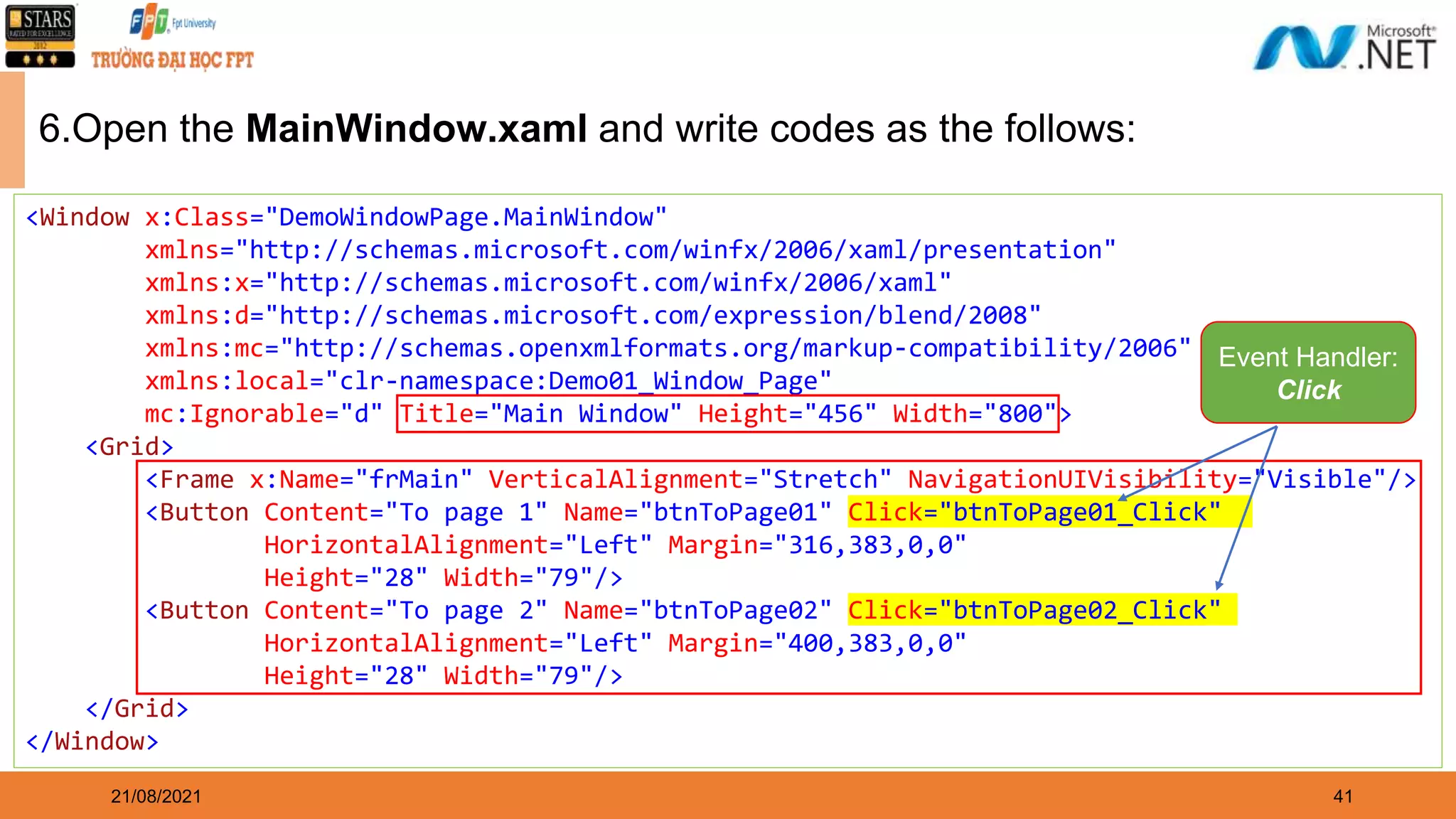 41 21/08/2021 6.Open the MainWindow.xaml and write codes as the follows: <Window x:Class="DemoWindowPage.MainWindow" xmlns="http://schemas.microsoft.com/winfx/2006/xaml/presentation" xmlns:x="http://schemas.microsoft.com/winfx/2006/xaml" xmlns:d="http://schemas.microsoft.com/expression/blend/2008" xmlns:mc="http://schemas.openxmlformats.org/markup-compatibility/2006" xmlns:local="clr-namespace:Demo01_Window_Page" mc:Ignorable="d" Title="Main Window" Height="456" Width="800"> <Grid> <Frame x:Name="frMain" VerticalAlignment="Stretch" NavigationUIVisibility="Visible"/> <Button Content="To page 1" Name="btnToPage01" Click="btnToPage01_Click" HorizontalAlignment="Left" Margin="316,383,0,0" Height="28" Width="79"/> <Button Content="To page 2" Name="btnToPage02" Click="btnToPage02_Click" HorizontalAlignment="Left" Margin="400,383,0,0" Height="28" Width="79"/> </Grid> </Window> Event Handler: Click 