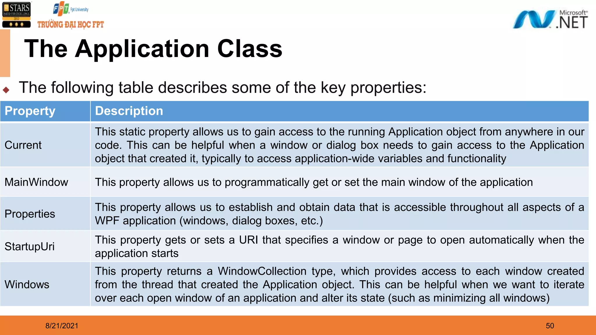 8/21/2021 50 Property Description Current This static property allows us to gain access to the running Application object from anywhere in our code. This can be helpful when a window or dialog box needs to gain access to the Application object that created it, typically to access application-wide variables and functionality MainWindow This property allows us to programmatically get or set the main window of the application Properties This property allows us to establish and obtain data that is accessible throughout all aspects of a WPF application (windows, dialog boxes, etc.) StartupUri This property gets or sets a URI that specifies a window or page to open automatically when the application starts Windows This property returns a WindowCollection type, which provides access to each window created from the thread that created the Application object. This can be helpful when we want to iterate over each open window of an application and alter its state (such as minimizing all windows) The Application Class ◆ The following table describes some of the key properties: 