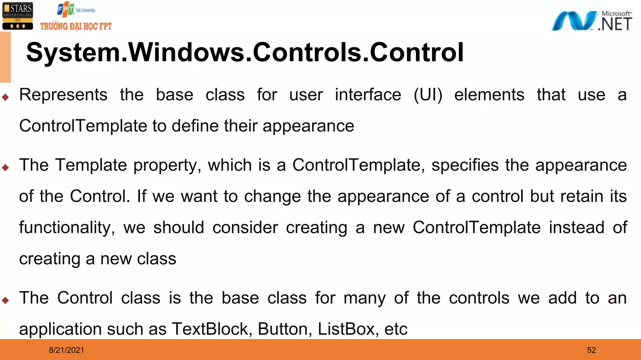 8/21/2021 52 System.Windows.Controls.Control ◆ Represents the base class for user interface (UI) elements that use a ControlTemplate to define their appearance ◆ The Template property, which is a ControlTemplate, specifies the appearance of the Control. If we want to change the appearance of a control but retain its functionality, we should consider creating a new ControlTemplate instead of creating a new class ◆ The Control class is the base class for many of the controls we add to an application such as TextBlock, Button, ListBox, etc 