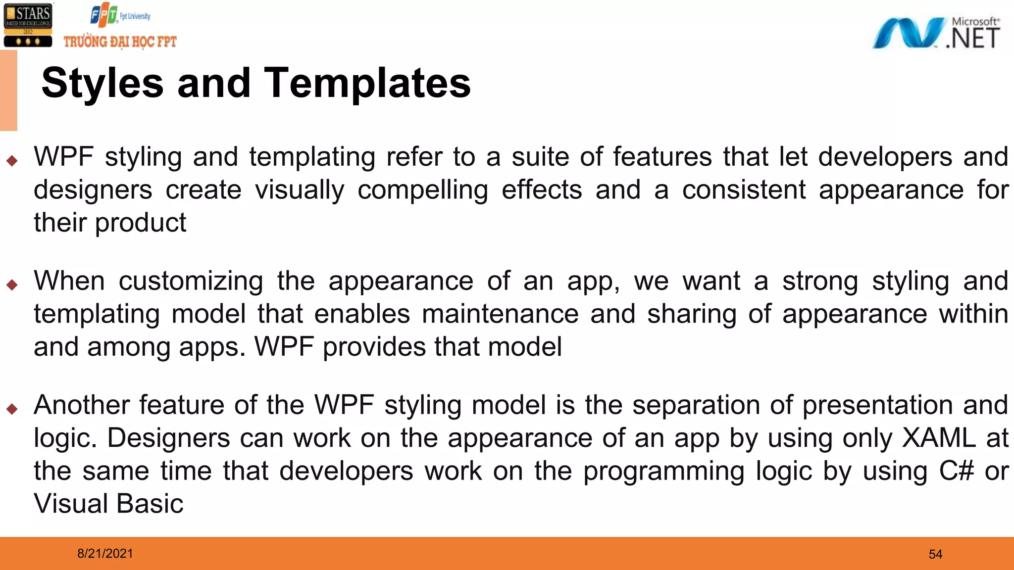 8/21/2021 54 Styles and Templates ◆ WPF styling and templating refer to a suite of features that let developers and designers create visually compelling effects and a consistent appearance for their product ◆ When customizing the appearance of an app, we want a strong styling and templating model that enables maintenance and sharing of appearance within and among apps. WPF provides that model ◆ Another feature of the WPF styling model is the separation of presentation and logic. Designers can work on the appearance of an app by using only XAML at the same time that developers work on the programming logic by using C# or Visual Basic 