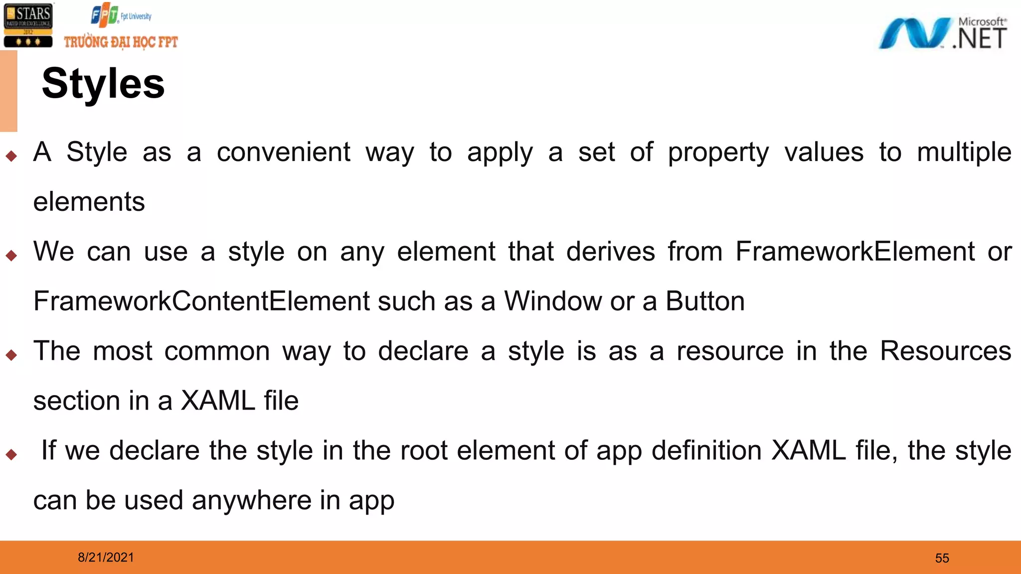 8/21/2021 55 Styles ◆ A Style as a convenient way to apply a set of property values to multiple elements ◆ We can use a style on any element that derives from FrameworkElement or FrameworkContentElement such as a Window or a Button ◆ The most common way to declare a style is as a resource in the Resources section in a XAML file ◆ If we declare the style in the root element of app definition XAML file, the style can be used anywhere in app 