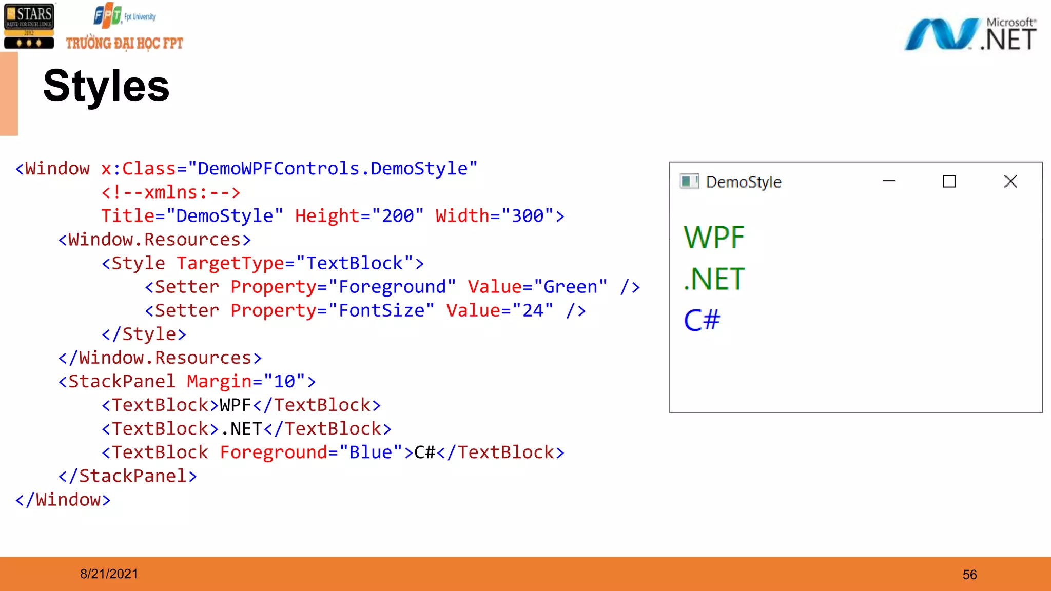 8/21/2021 56 Styles <Window x:Class="DemoWPFControls.DemoStyle" <!--xmlns:--> Title="DemoStyle" Height="200" Width="300"> <Window.Resources> <Style TargetType="TextBlock"> <Setter Property="Foreground" Value="Green" /> <Setter Property="FontSize" Value="24" /> </Style> </Window.Resources> <StackPanel Margin="10"> <TextBlock>WPF</TextBlock> <TextBlock>.NET</TextBlock> <TextBlock Foreground="Blue">C#</TextBlock> </StackPanel> </Window> 
