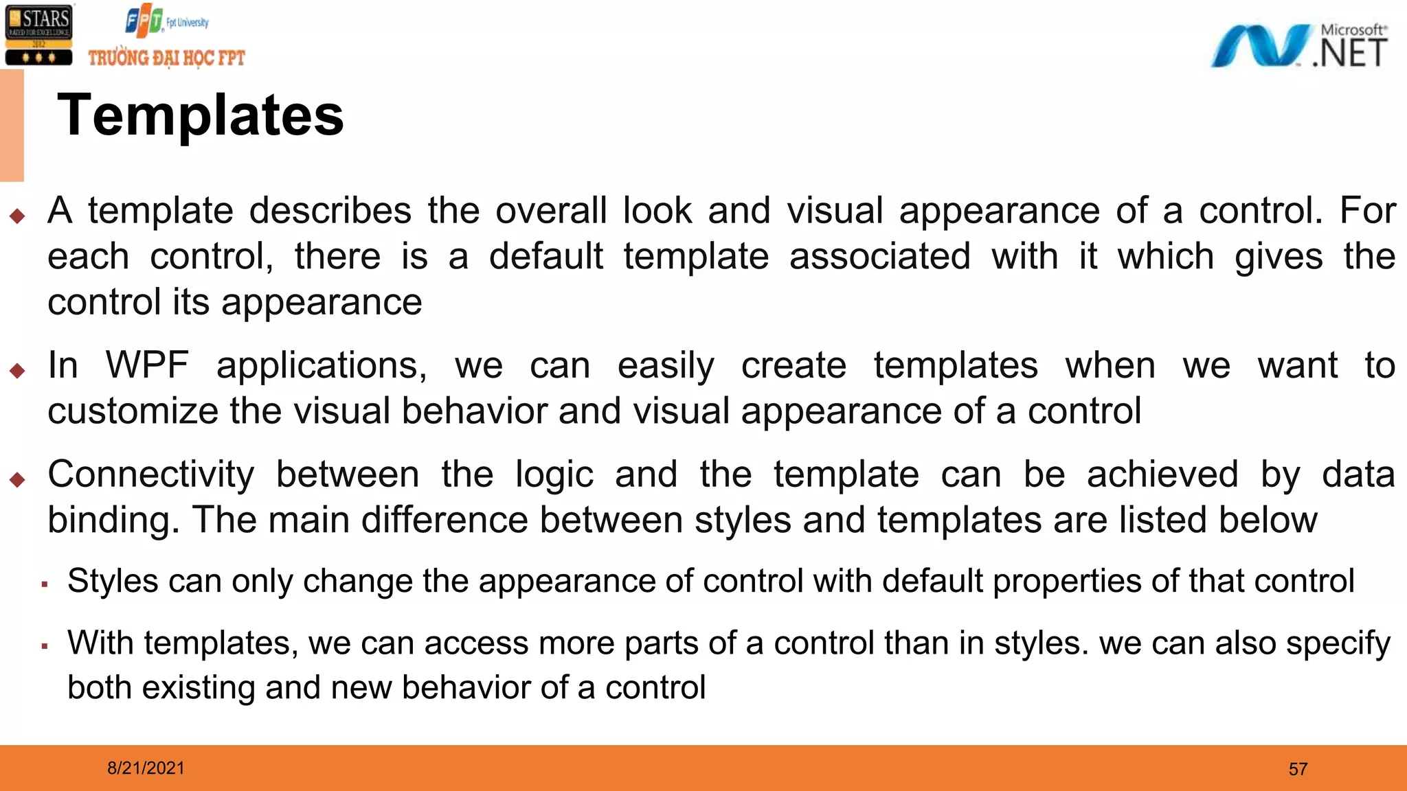 8/21/2021 57 Templates ◆ A template describes the overall look and visual appearance of a control. For each control, there is a default template associated with it which gives the control its appearance ◆ In WPF applications, we can easily create templates when we want to customize the visual behavior and visual appearance of a control ◆ Connectivity between the logic and the template can be achieved by data binding. The main difference between styles and templates are listed below ▪ Styles can only change the appearance of control with default properties of that control ▪ With templates, we can access more parts of a control than in styles. we can also specify both existing and new behavior of a control 
