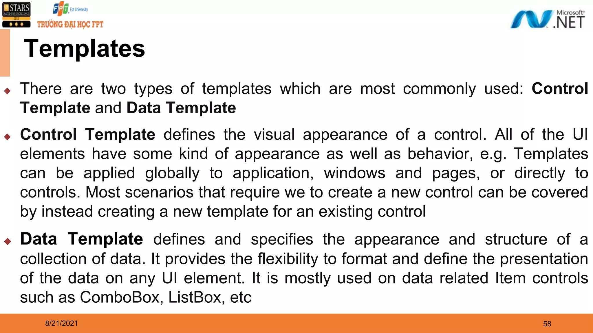 8/21/2021 58 Templates ◆ There are two types of templates which are most commonly used: Control Template and Data Template ◆ Control Template defines the visual appearance of a control. All of the UI elements have some kind of appearance as well as behavior, e.g. Templates can be applied globally to application, windows and pages, or directly to controls. Most scenarios that require we to create a new control can be covered by instead creating a new template for an existing control ◆ Data Template defines and specifies the appearance and structure of a collection of data. It provides the flexibility to format and define the presentation of the data on any UI element. It is mostly used on data related Item controls such as ComboBox, ListBox, etc 