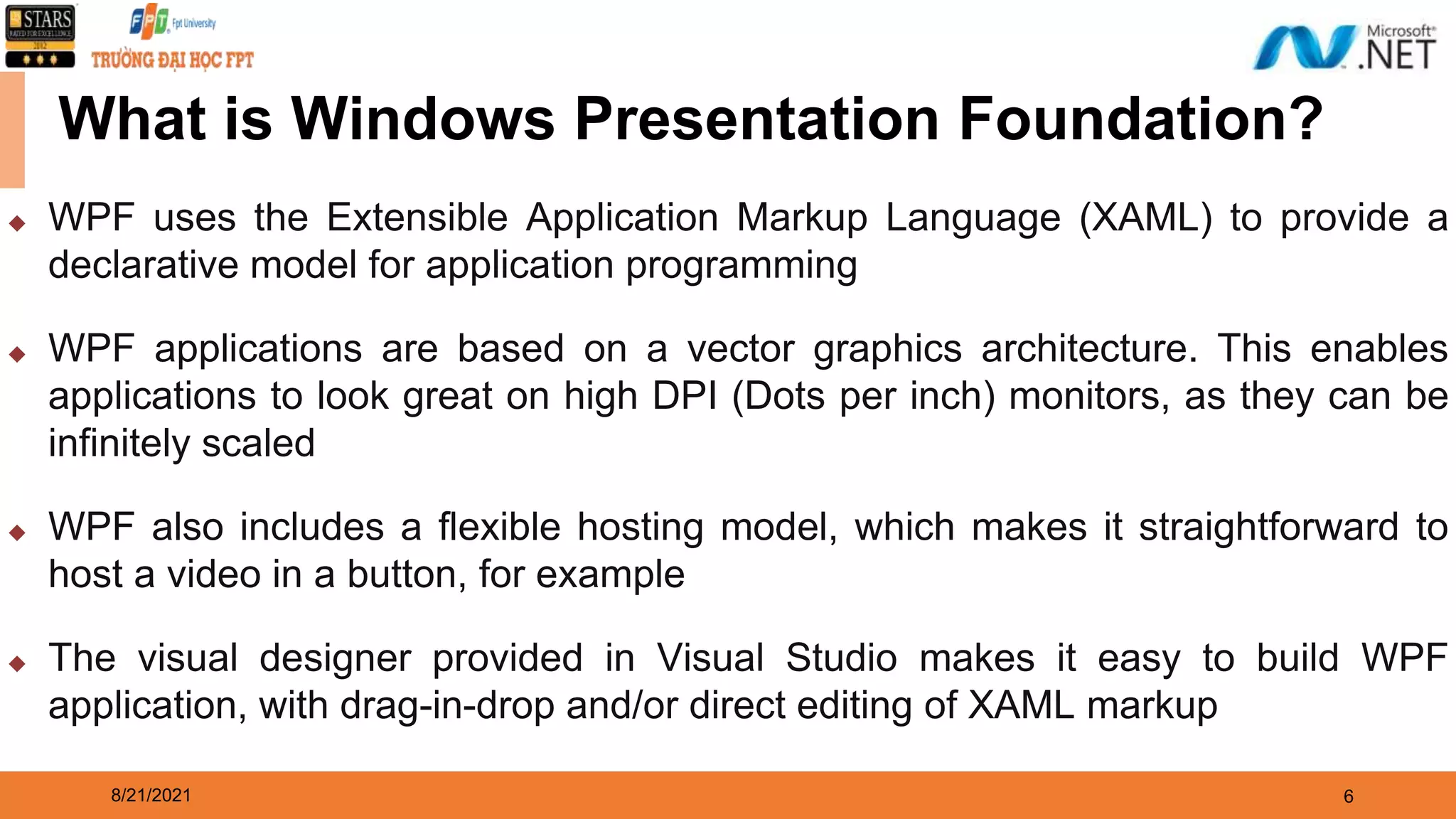 8/21/2021 6 What is Windows Presentation Foundation? ◆ WPF uses the Extensible Application Markup Language (XAML) to provide a declarative model for application programming ◆ WPF applications are based on a vector graphics architecture. This enables applications to look great on high DPI (Dots per inch) monitors, as they can be infinitely scaled ◆ WPF also includes a flexible hosting model, which makes it straightforward to host a video in a button, for example ◆ The visual designer provided in Visual Studio makes it easy to build WPF application, with drag-in-drop and/or direct editing of XAML markup 
